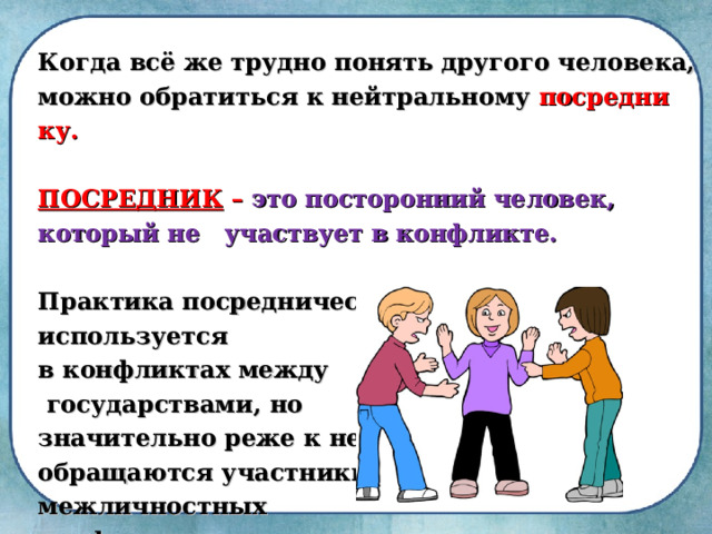 Когда всё же трудно понять другого человека, можно обратиться к нейтральному посредни­ку.  ПОСРЕДНИК – это посторонний человек, который не участвует в конфликте.  Практика посредничества широко используется в конфликтах между  госу­дарствами, но значительно реже к ней обращаются участники межличностных конфликтов. 