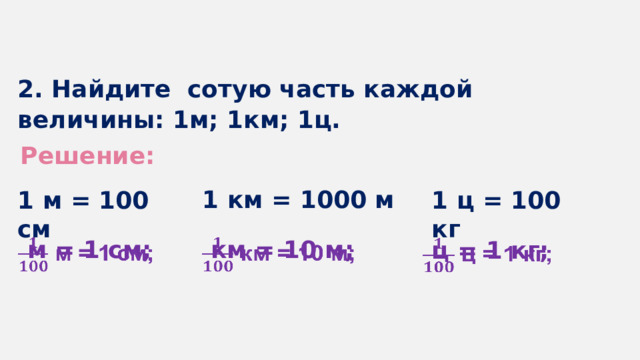 2. Найдите сотую часть каждой величины: 1м; 1км; 1ц. Решение: 1 км = 1000 м 1 м = 100 см 1 ц = 100 кг  м = 1 см;    км = 10 м;    ц = 1 кг;   