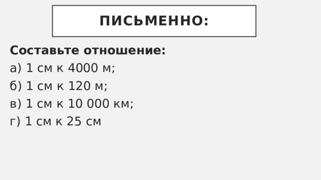 Письменно: Составьте отношение: а) 1 см к 4000 м; б) 1 см к 120 м; в) 1 см к 10 000 км; г) 1 см к 25 см 