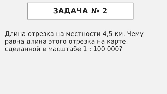 Задача № 2 Длина отрезка на местности 4,5 км. Чему равна длина этого отрезка на карте, сделанной в масштабе 1 : 100 000? 