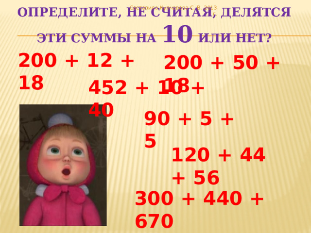 Составила Курчавова С. В. 2013 г. Определите, не считая, делятся эти суммы на 10 или нет? 200 + 12 + 18 200 + 50 + 18 452 + 10 + 40 90 + 5 + 5 120 + 44 + 56 300 + 440 + 670 