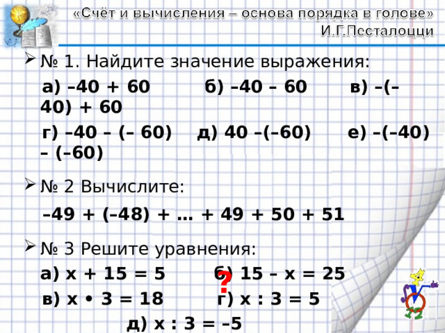 № 1. Найдите значение выражения:  а) –40 + 60 б) –40 – 60 в) –(–40) + 60  г) –40 – (– 60) д) 40 –(–60) е) –(–40) – (–60)  № 2 Вычислите:  – 49 + (–48) + … + 49 + 50 + 51  № 3 Решите уравнения:   а) х + 15 = 5 б) 15 – х = 25  в) х • 3 = 18 г) х : 3 = 5  д) х : 3 = –5 ? 