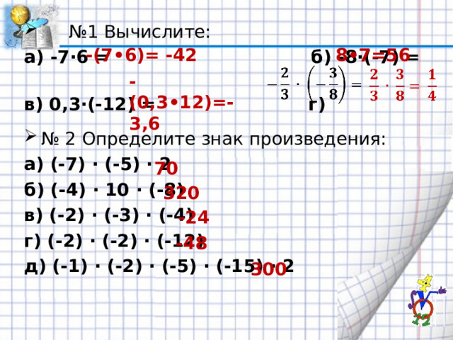 № 1 Вычислите: а) -7·6 = б) -8·(-7) = в) 0,3·(-12) = г)  № 2 Определите знак произведения: а) (-7) · (-5) · 2 б) (-4) · 10 · (-8) в) (-2) · (-3) · (-4) г) (-2) · (-2) · (-12) д) (-1) · (-2) · (-5) · (-15) · 2 -(7•6)= -42 8•7=56 -(0,3•12)=-3,6 70 320 -24 -48 300 
