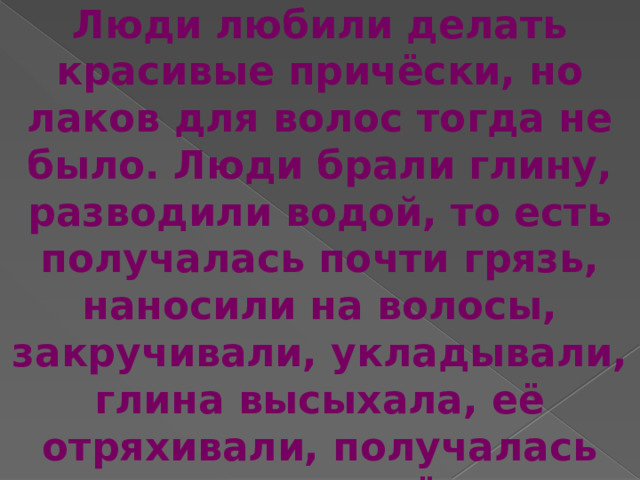 Люди любили делать красивые причёски, но лаков для волос тогда не было. Люди брали глину, разводили водой, то есть получалась почти грязь, наносили на волосы, закручивали, укладывали, глина высыхала, её отряхивали, получалась пышная причёска. 