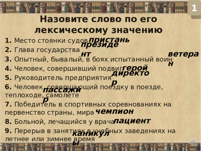 1 Назовите слово по его лексическому значению 1. Место стоянки судов  2. Глава государства  3. Опытный, бывалый, в боях испытанный воин  4. Человек, совершивший подвиг  5. Руководитель предприятия  6. Человек, совершающий поездку в поезде, теплоходе, самолёте  7. Победитель в спортивных соревнованиях на первенство страны, мира  8. Больной, лечащийся у врача  9. Перерыв в занятиях в учебных заведениях на летнее или зимнее время   пристань президент ветеран герой директор пассажир чемпион пациент каникулы  