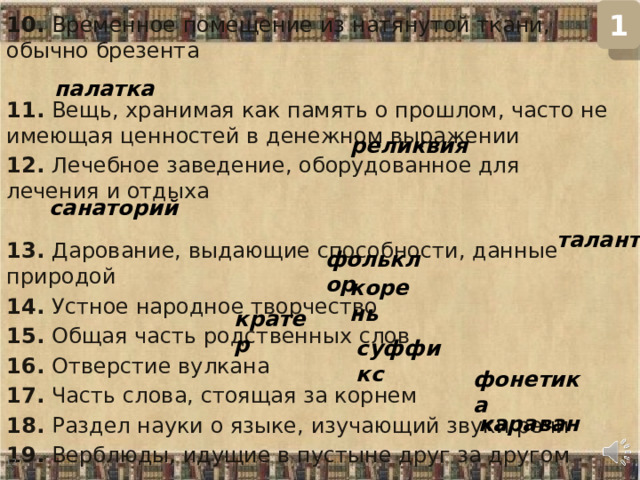 1 10. Временное помещение из натянутой ткани, обычно брезента   11. Вещь, хранимая как память о прошлом, часто не имеющая ценностей в денежном выражении 12. Лечебное заведение, оборудованное для лечения и отдыха   13. Дарование, выдающие способности, данные природой  14. Устное народное творчество  15. Общая часть родственных слов  16. Отверстие вулкана  17. Часть слова, стоящая за корнем  18. Раздел науки о языке, изучающий звуки речи  19. Верблюды, идущие в пустыне друг за другом   палатка реликвия санаторий талант фольклор корень кратер суффикс фонетика караван  