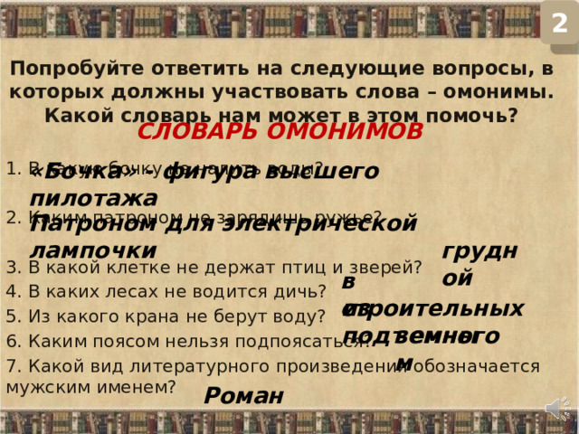 2 Попробуйте ответить на следующие вопросы, в которых должны участвовать слова – омонимы. Какой словарь нам может в этом помочь? 1. В какую бочку не налить воды? 2. Каким патроном не зарядишь ружье? 3. В какой клетке не держат птиц и зверей? 4. В каких лесах не водится дичь? 5. Из какого крана не берут воду? 6. Каким поясом нельзя подпоясаться? 7. Какой вид литературного произведения обозначается мужским именем? СЛОВАРЬ ОМОНИМОВ «Бочка» - фигура высшего пилотажа Патроном для электрической лампочки грудной в строительных из подъемного земным Роман  