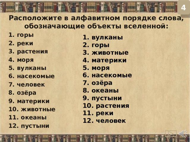 4 Расположите в алфавитном порядке слова, обозначающие объекты вселенной: 1. горы 2. реки 3. растения 4. моря 5. вулканы 6. насекомые 7. человек 8. озёра 9. материки 10. животные 11. океаны 12. пустыни 1. вулканы 2. горы 3. животные 4. материки 5. моря 6. насекомые 7. озёра 8. океаны 9. пустыни 10. растения 11. реки 12. человек  