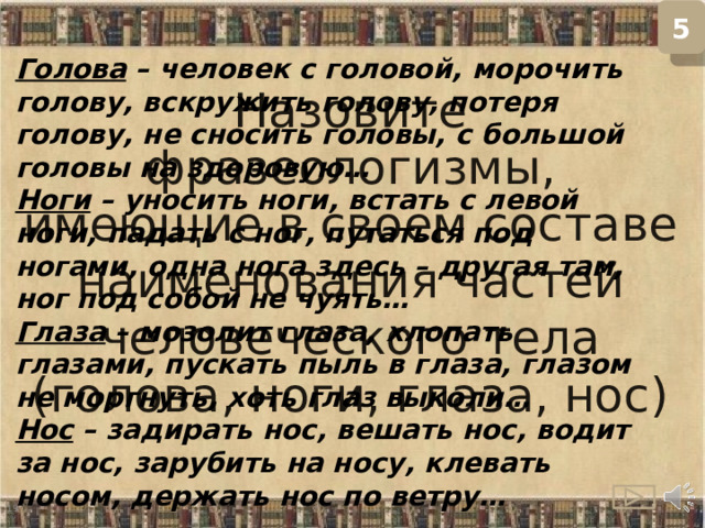 5 Назовите фразеологизмы, имеющие в своем составе наименования частей человеческого тела (голова, ноги, глаза, нос) Голова  – человек с головой, морочить голову, вскружить голову, потеря голову, не сносить головы, с большой головы на здоровую… Ноги  – уносить ноги, встать с левой ноги, падать с ног, путаться под ногами, одна нога здесь – другая там, ног под собой не чуять… Глаза  – мозолит глаза, хлопать глазами, пускать пыль в глаза, глазом не моргнуть, хоть глаз выколи… Нос  – задирать нос, вешать нос, водит за нос, зарубить на носу, клевать носом, держать нос по ветру…  