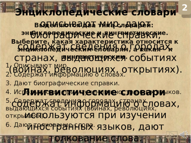 2 Энциклопедические словари описывают мир, дают биографические справки, содержат сведения о городах, странах, выдающихся событиях (войнах, революциях, открытиях).  Лингвистические словари содержат информацию о словах, используются при изучении иностранных языков, дают толкование слова. Выделяются два типа словарей: энциклопедические и лингвистические. Выберите, какая характеристика относится к энциклопедическим словарям, а какая – к лингвистическим. 1. Описывают мир. 2. Содержат информацию о словах. 3. Дают биографические справки. 4. Используются при изучении иностранных языков. 5. Содержат сведения о городах, странах, выдающихся событиях (войнах, революциях, открытиях). 6. Дают толкование слова.  
