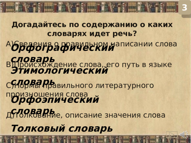 3 Догадайтесь по содержанию о каких словарях идет речь? А)Сведения о правильном написании слова В)Происхождение слова, его путь в языке С)Нормы правильного литературного произношения слова Д)Толкование, описание значения слова Орфографический словарь Этимологический словарь Орфоэпический словарь Толковый словарь  