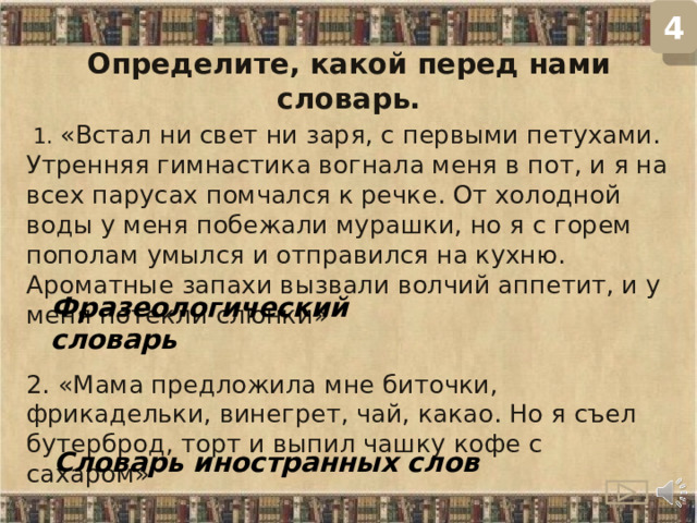 4 Определите, какой перед нами словарь.  1. «Встал ни свет ни заря, с первыми петухами. Утренняя гимнастика вогнала меня в пот, и я на всех парусах помчался к речке. От холодной воды у меня побежали мурашки, но я с горем пополам умылся и отправился на кухню. Ароматные запахи вызвали волчий аппетит, и у меня потекли слюнки»  2. «Мама предложила мне биточки, фрикадельки, винегрет, чай, какао. Но я съел бутерброд, торт и выпил чашку кофе с сахаром» Фразеологический словарь Словарь иностранных слов  
