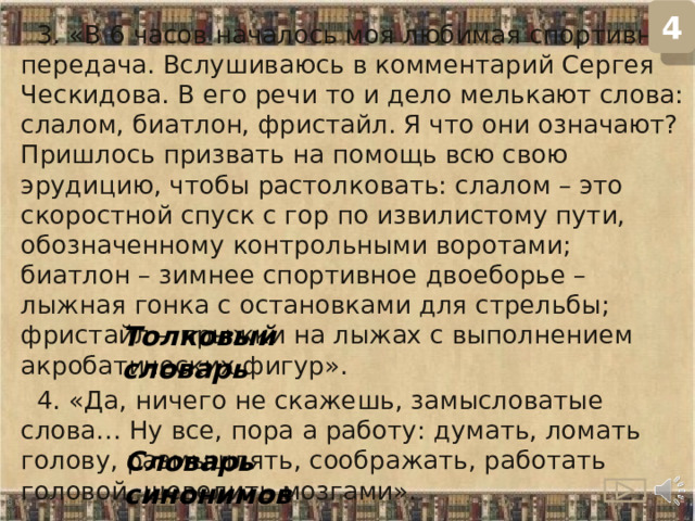 4  3. «В 6 часов началось моя любимая спортивная передача. Вслушиваюсь в комментарий Сергея Ческидова. В его речи то и дело мелькают слова: слалом, биатлон, фристайл. Я что они означают? Пришлось призвать на помощь всю свою эрудицию, чтобы растолковать: слалом – это скоростной спуск с гор по извилистому пути, обозначенному контрольными воротами; биатлон – зимнее спортивное двоеборье – лыжная гонка с остановками для стрельбы; фристайл – прыжки на лыжах с выполнением акробатических фигур».   4. «Да, ничего не скажешь, замысловатые слова… Ну все, пора а работу: думать, ломать голову, размышлять, соображать, работать головой, шевелить мозгами». Толковый словарь Словарь синонимов  