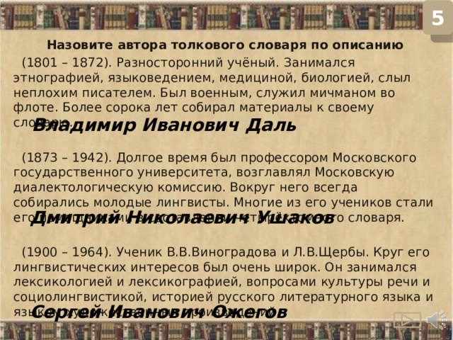 5 Назовите автора толкового словаря по описанию  (1801 – 1872). Разносторонний учёный. Занимался этнографией, языковедением, медициной, биологией, слыл неплохим писателем. Был военным, служил мичманом во флоте. Более сорока лет собирал материалы к своему словарю.  (1873 – 1942). Долгое время был профессором Московского государственного университета, возглавлял Московскую диалектологическую комиссию. Вокруг него всегда собирались молодые лингвисты. Многие из его учеников стали его помощниками в составлении четырёхтомного словаря.  (1900 – 1964). Ученик В.В.Виноградова и Л.В.Щербы. Круг его лингвистических интересов был очень широк. Он занимался лексикологией и лексикографией, вопросами культуры речи и социолингвистикой, историей русского литературного языка и языком художественных произведений. Владимир Иванович Даль Дмитрий Николаевич Ушаков Сергей Иванович Ожегов  