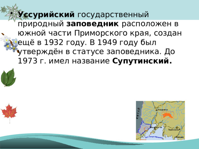 Уссурийский государственный природный заповедник расположен в южной части Приморского края, создан ещё в 1932 году. В 1949 году был утверждён в статусе заповедника. До 1973 г. имел название Супутинский . 