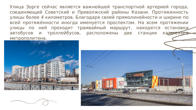 Улица Зорге сейчас является важнейшей транспортной артерией города, соединяющий Советский и Приволжский районы Казани. Протяженность улицы более 4 километров. Благодаря своей прямолинейности и ширине по всей протяжённости иногда именуется проспектом. На всем протяжении улицы по ней проходит трамвайный маршрут, находятся остановки автобусов и троллейбусов, расположены две станции казанского метрополитена. 