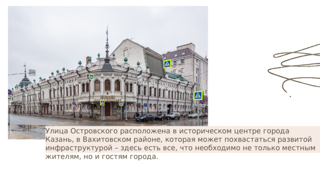 Улица Островского расположена в историческом центре города Казань, в Вахитовском районе, которая может похвастаться развитой инфраструктурой – здесь есть все, что необходимо не только местным жителям, но и гостям города. 