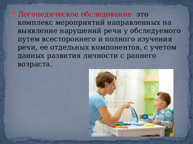 Логопедическое обследование это комплекс мероприятий направленных на выявление нарушений речи у обследуемого путем всестороннего и полного изучения речи, ее отдельных компонентов, с учетом данных развития личности с раннего возраста. 