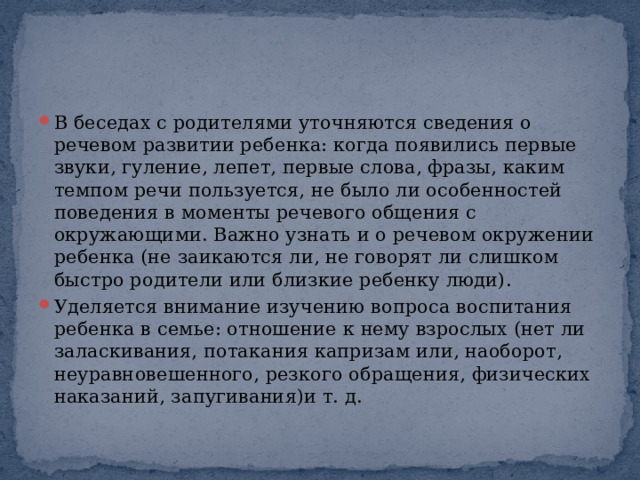 В беседах с родителями уточняются сведения о речевом развитии ребенка: когда появились первые звуки, гуление, лепет, первые слова, фразы, каким темпом речи пользуется, не было ли особенностей поведения в моменты речевого общения с окружающими. Важно узнать и о речевом окружении ребенка (не заикаются ли, не говорят ли слишком быстро родители или близкие ребенку люди). Уделяется внимание изучению вопроса воспитания ребенка в семье: отношение к нему взрослых (нет ли заласкивания, потакания капризам или, наоборот, неуравновешенного, резкого обращения, физических наказаний, запугивания)и т. д. 