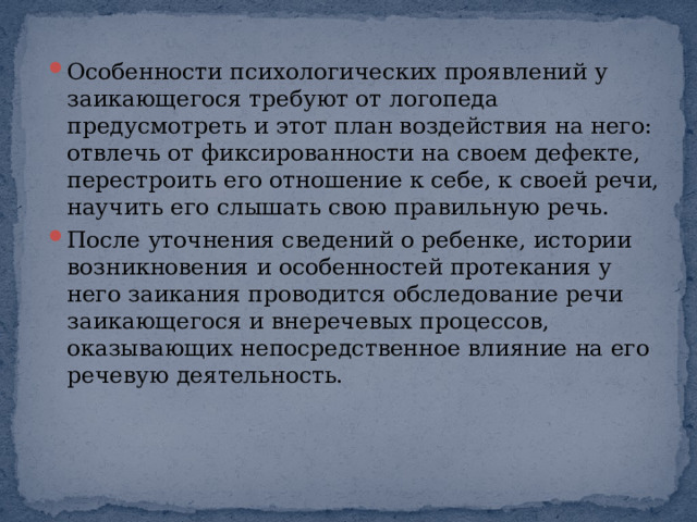 Особенности психологических проявлений у заикающегося требуют от логопеда предусмотреть и этот план воздействия на него: отвлечь от фиксированности на своем дефекте, перестроить его отношение к себе, к своей речи, научить его слышать свою правильную речь. После уточнения сведений о ребенке, истории возникновения и особенностей протекания у него заикания проводится обследование речи заикающегося и внеречевых процессов, оказывающих непосредственное влияние на его речевую деятельность. 