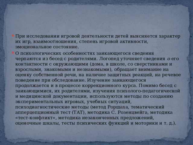 При исследовании игровой деятельности детей выясняется характер их игр, взаимоотношения, степень игровой активности, эмоциональное состояние. О психологических особенностях заикающегося сведения черпаются из бесед с родителями. Логопед уточняет сведения  о  его контактности с окружающими (дома, в школе, со сверстниками и взрослыми, знакомыми и незнакомыми), обращает внимание на оценку собственной речи, на наличие защитных реакций, на речевое поведение при обследование. Изучение заикающегося продолжается и в процессе коррекционного курса. Помимо бесед с заикающимися, их родителями, изучения психолого-педагогической и медицинской документации, используются методы по созданию экспериментальных игровых, учебных ситуаций, психодиагностические методы (метод Роршаха, тематический апперцепционный тест (ТАТ), методика С. Розенцвейга, методика «тест-конфликт», методика незаконченных предложений, оценочные шкалы, тесты психических функций и моторики и т. д.). 
