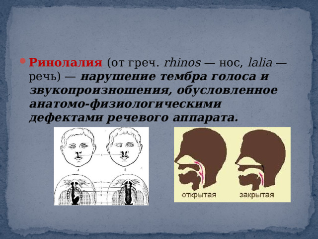 Ринолалия   (от греч.  rhinos  — нос,  lalia  — речь) —  нарушение тембра голоса и звукопроизношения, обусловленное анатомо-физиологическими дефектами речевого аппарата. 