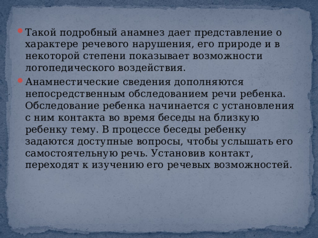 Такой подробный анамнез дает представление о характере речевого нарушения, его природе и в некоторой степени показывает возможности логопедического воздействия. Анамнестические сведения дополняются непосредственным обследованием речи ребенка. Обследование ребенка начинается с установления с ним контакта во время беседы на близкую ребенку тему. В процессе беседы ребенку задаются доступные вопросы, чтобы услышать его самостоятельную речь. Установив контакт, переходят к изучению его речевых возможностей. 