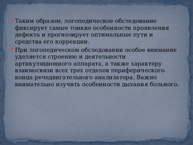 Таким образом, логопедическое обследование фиксирует самые тонкие особенности проявления дефекта и прогнозирует оптимальные пути и средства его коррекции. При логопедическом обследовании особое внимание уделяется строению и деятельности артикуляционного аппарата, а также характеру взаимосвязи всех трех отделов периферического конца речедвигательного анализатора. Важно внимательно изучить особенности дыхания больного. 