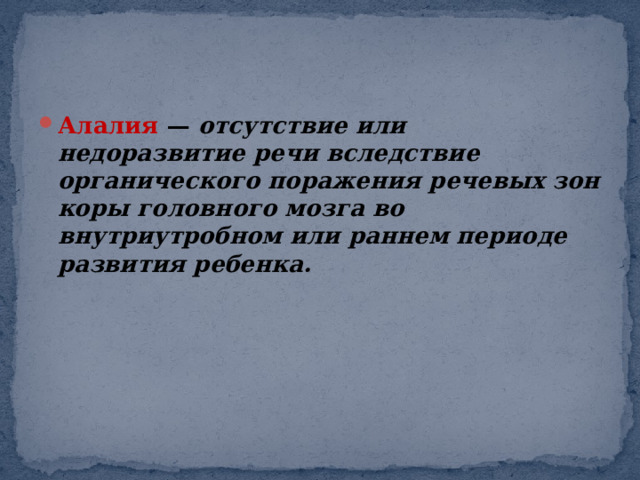 Алалия  —  отсутствие или недоразвитие речи вследствие органического поражения речевых зон коры головного мозга во внутриутробном или раннем периоде развития ребенка. 
