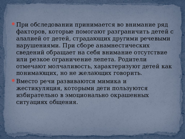 При обследовании принимается во внимание ряд факторов, которые помогают разграничить детей с алалией от детей, страдающих другими речевыми нарушениями. При сборе анамнестических сведений обращает на себя внимание отсутствие или резкое ограничение лепета. Родители отмечают молчаливость, характеризуют детей как понимающих, но не желающих говорить. Вместо речи развиваются мимика и жестикуляция, которыми дети пользуются избирательно в эмоционально окрашенных ситуациях общения. 