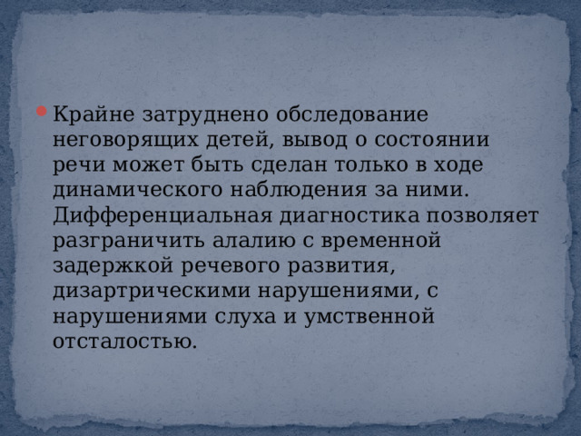 Крайне затруднено обследование неговорящих детей, вывод о состоянии речи может быть сделан только в ходе динамического наблюдения за ними. Дифференциальная диагностика позволяет разграничить алалию с временной задержкой речевого развития, дизартрическими нарушениями, с нарушениями слуха и умственной отсталостью. 