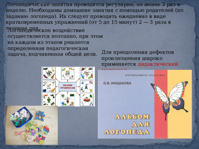 Логопедические занятия проводятся регулярно, не менее 3 раз в неделю. Необходимы домашние занятия с помощью родителей (по заданию логопеда). Их следует проводить ежедневно в виде кратковременных упражнений (от 5 до 15 минут) 2 — 3 раза в течение дня. Логопедическое воздействие осуществляется поэтапно, при этом на каждом из этапов решается определенная педагогическая задача, подчиненная общей цели. Для преодоления дефектов произношения широко применяется дидактический материал. 