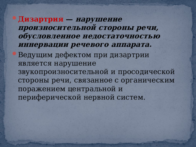 Дизартрия  —  нарушение произносительной стороны речи, обусловленное недостаточностью иннервации речевого аппарата. Ведущим дефектом при дизартрии является нарушение звукопроизносительной и просодической стороны речи, связанное с органическим поражением центральной и периферической нервной систем. 