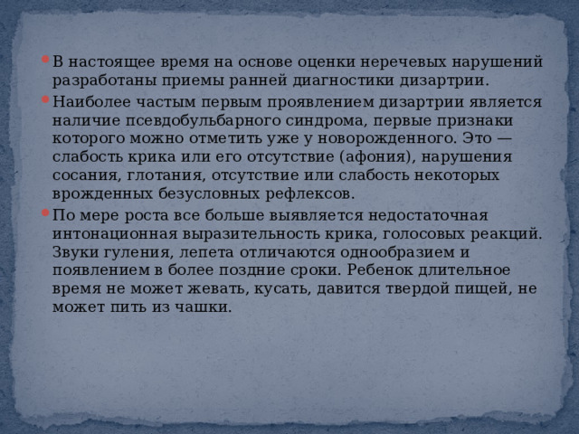 В настоящее время на основе оценки неречевых нарушений разработаны приемы ранней диагностики дизартрии. Наиболее частым первым проявлением дизартрии является наличие псевдобульбарного синдрома, первые признаки которого можно отметить уже у новорожденного. Это — слабость крика или его отсутствие (афония), нарушения сосания, глотания, отсутствие или слабость некоторых врожденных безусловных рефлексов. По мере роста все больше выявляется недостаточная интонационная выразительность крика, голосовых реакций. Звуки гуления, лепета отличаются однообразием и появлением в более поздние сроки. Ребенок длительное время не может жевать, кусать, давится твердой пищей, не может пить из чашки. 