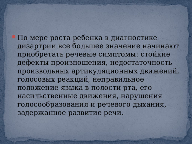 По мере роста ребенка в диагностике дизартрии все большее значение начинают приобретать речевые симптомы: стойкие дефекты произношения, недостаточность произвольных артикуляционных движений, голосовых реакций, неправильное положение языка в полости рта, его насильственные движения, нарушения голосообразования и речевого дыхания, задержанное развитие речи. 