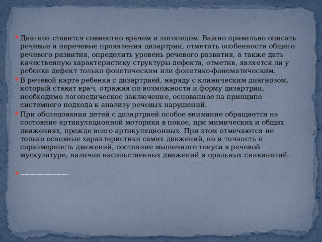 Диагноз ставится совместно врачом и логопедом. Важно правильно описать речевые и неречевые проявления дизартрии, отметить особенности общего речевого развития, определить уровень речевого развития, а также дать качественную характеристику структуры дефекта, отметив, является ли у ребенка дефект только фонетическим или фонетико-фонематическим. В речевой карте ребенка с дизартрией, наряду с клиническим диагнозом, который ставит врач, отражая по возможности и форму дизартрии, необходимо логопедическое заключение, основанное на принципе системного подхода к анализу речевых нарушений. При обследовании детей с дизартрией особое внимание обращается на состояние артикуляционной моторики в покое, при мимических и общих движениях, прежде всего артикуляционных. При этом отмечаются не только основные характеристики самих движений, но и точность и соразмерность движений, состояние мышечного тонуса в речевой мускулатуре, наличие насильственных движений и оральных синкинезий. --------------------- 
