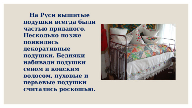  На Руси вышитые подушки всегда были частью приданого. Несколько позже появились декоративные подушки. Бедняки набивали подушки сеном и конским волосом, пуховые и перьевые подушки считались роскошью.   