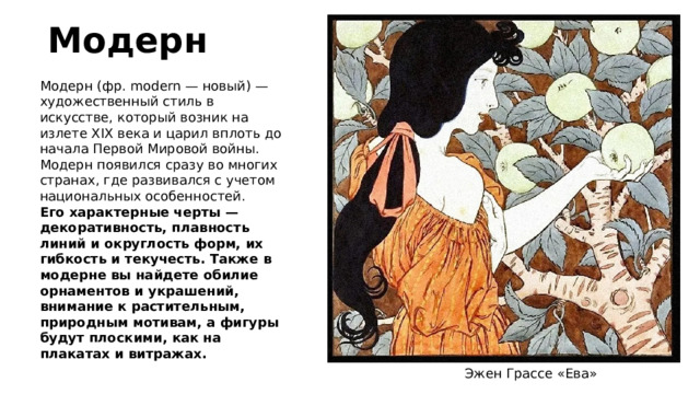 Модерн Модерн (фр. modern — новый) — художественный стиль в искусстве, который возник на излете XIX века и царил вплоть до начала Первой Мировой войны. Модерн появился сразу во многих странах, где развивался с учетом национальных особенностей. Его характерные черты — декоративность, плавность линий и округлость форм, их гибкость и текучесть. Также в модерне вы найдете обилие орнаментов и украшений, внимание к растительным, природным мотивам, а фигуры будут плоскими, как на плакатах и витражах. Эжен Грассе «Ева» 