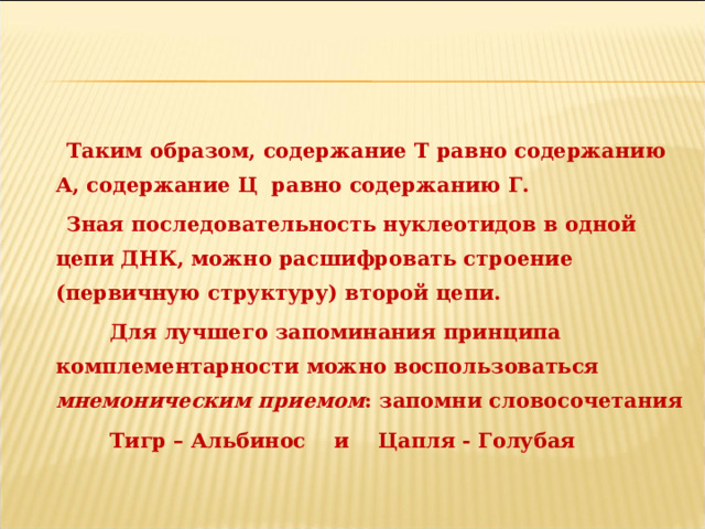  Таким образом, содержание Т равно содержанию А, содержание Ц равно содержанию Г.  Зная последовательность нуклеотидов в одной цепи ДНК, можно расшифровать строение (первичную структуру) второй цепи.  Для лучшего запоминания принципа комплементарности можно воспользоваться мнемоническим приемом : запомни словосочетания  Тигр – Альбинос и Цапля - Голубая  