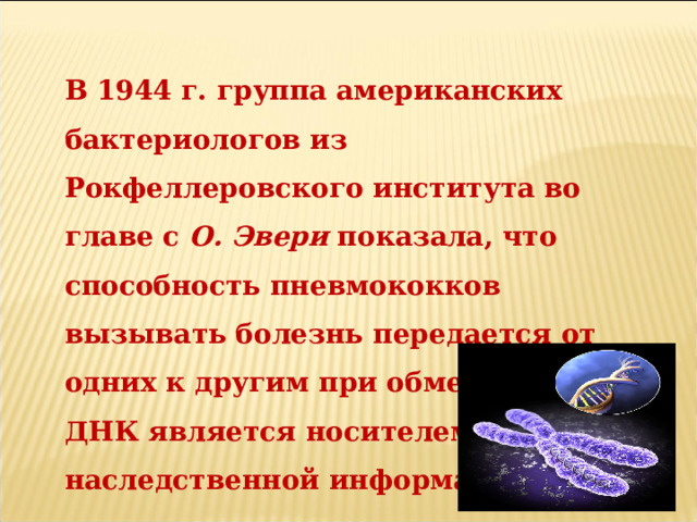 В 1944 г. группа американских бактериологов из Рокфеллеровского института во главе с О. Эвери показала, что способность пневмококков вызывать болезнь передается от одних к другим при обмене ДНК. ДНК является носителем наследственной информации. 