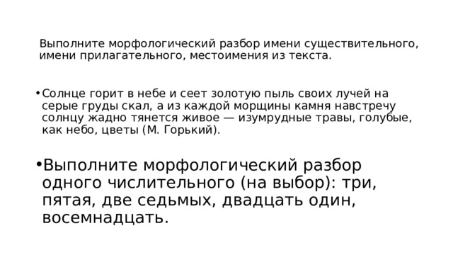 Выполните морфологический разбор имени существительного, имени прилагательного, местоимения из текста.   Солнце горит в небе и сеет золотую пыль своих лучей на серые груды скал, а из каждой морщины камня навстречу солнцу жадно тянется живое — изумрудные травы, голубые, как небо, цветы (М. Горький). Выполните морфологический разбор одного числительного (на выбор): три, пятая, две седьмых, двадцать один, восемнадцать. 