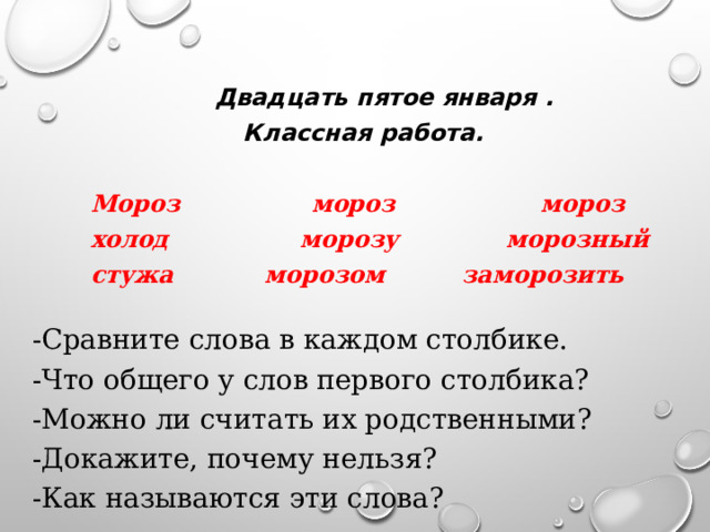  Двадцать пятое января . Классная работа.   Мороз  мороз  мороз  холод морозу морозный  стужа морозом  заморозить -Сравните слова в каждом столбике. -Что общего у слов первого столбика? -Можно ли считать их родственными? -Докажите, почему нельзя? -Как называются эти слова? 