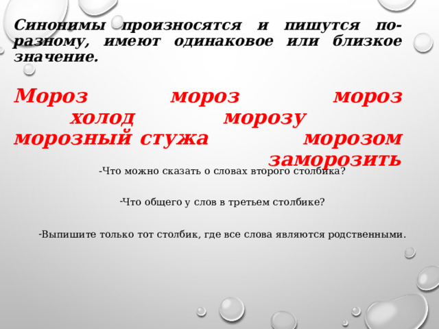 Синонимы произносятся и пишутся по-разному, имеют одинаковое или близкое значение.   Мороз  мороз  мороз  холод морозу морозный стужа морозом  заморозить   - Что можно сказать о словах второго столбика? Что общего у слов в третьем столбике?  Выпишите только тот столбик, где все слова являются родственными. 