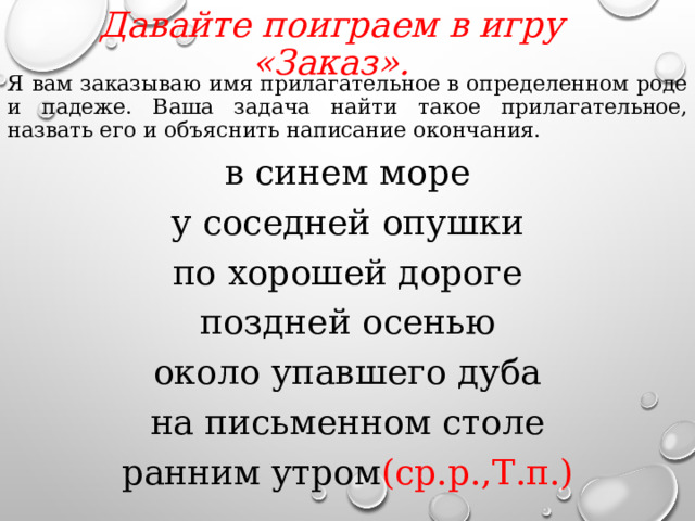 Давайте поиграем в игру «Заказ».   Я вам заказываю имя прилагательное в определенном роде и падеже. Ваша задача найти такое прилагательное, назвать его и объяснить написание окончания. в синем море у соседней опушки по хорошей дороге поздней осенью около упавшего дуба на письменном столе ранним утром (ср.р.,Т.п.)  