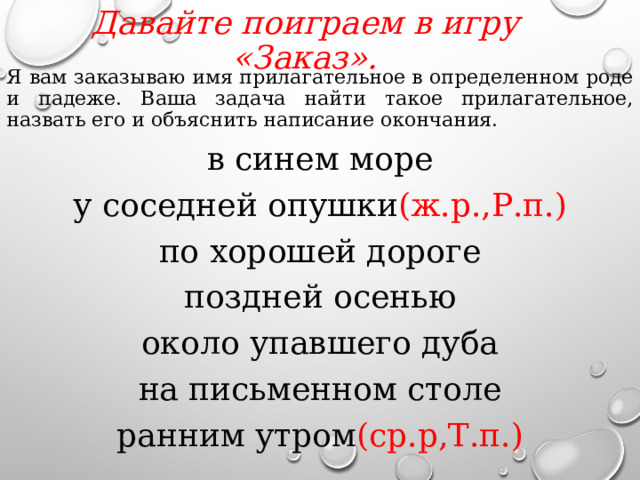 Давайте поиграем в игру «Заказ».   Я вам заказываю имя прилагательное в определенном роде и падеже. Ваша задача найти такое прилагательное, назвать его и объяснить написание окончания. в синем море у соседней опушки (ж.р.,Р.п.) по хорошей дороге поздней осенью около упавшего дуба на письменном столе ранним утром (ср.р,Т.п.)  