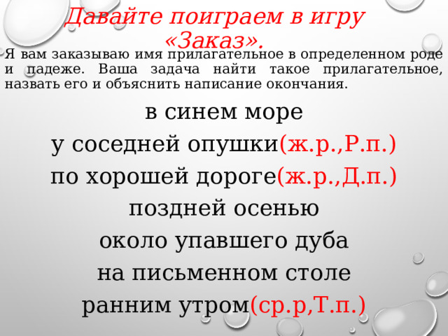 Давайте поиграем в игру «Заказ».   Я вам заказываю имя прилагательное в определенном роде и падеже. Ваша задача найти такое прилагательное, назвать его и объяснить написание окончания. в синем море у соседней опушки (ж.р.,Р.п.) по хорошей дороге (ж.р.,Д.п.) поздней осенью около упавшего дуба на письменном столе ранним утром (ср.р,Т.п.)  