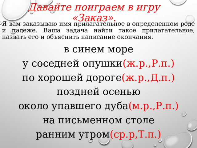 Давайте поиграем в игру «Заказ».   Я вам заказываю имя прилагательное в определенном роде и падеже. Ваша задача найти такое прилагательное, назвать его и объяснить написание окончания. в синем море у соседней опушки (ж.р.,Р.п.) по хорошей дороге (ж.р.,Д.п.) поздней осенью около упавшего дуба (м.р.,Р.п.) на письменном столе ранним утром (ср.р,Т.п.)  