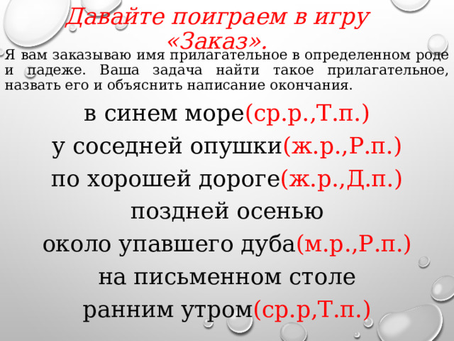 Давайте поиграем в игру «Заказ».   Я вам заказываю имя прилагательное в определенном роде и падеже. Ваша задача найти такое прилагательное, назвать его и объяснить написание окончания. в синем море (ср.р.,Т.п.) у соседней опушки (ж.р.,Р.п.) по хорошей дороге (ж.р.,Д.п.) поздней осенью около упавшего дуба (м.р.,Р.п.) на письменном столе ранним утром (ср.р,Т.п.)  