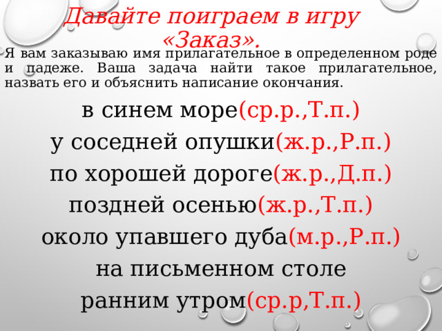 Давайте поиграем в игру «Заказ».   Я вам заказываю имя прилагательное в определенном роде и падеже. Ваша задача найти такое прилагательное, назвать его и объяснить написание окончания. в синем море (ср.р.,Т.п.) у соседней опушки (ж.р.,Р.п.) по хорошей дороге (ж.р.,Д.п.) поздней осенью (ж.р.,Т.п.) около упавшего дуба (м.р.,Р.п.) на письменном столе ранним утром (ср.р,Т.п.)  