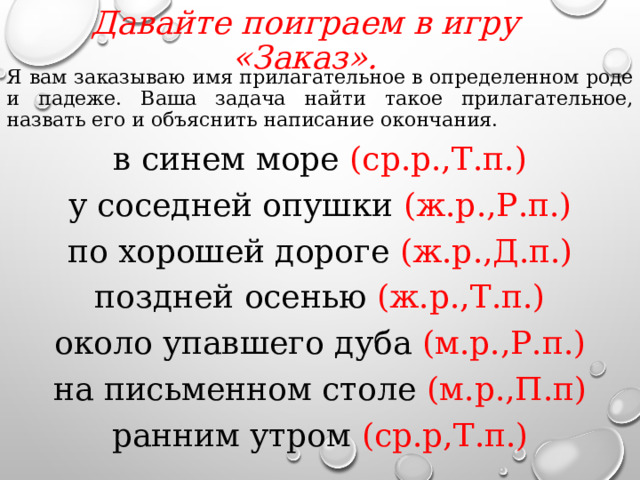 Давайте поиграем в игру «Заказ».   Я вам заказываю имя прилагательное в определенном роде и падеже. Ваша задача найти такое прилагательное, назвать его и объяснить написание окончания. в синем море (ср.р.,Т.п.) у соседней опушки (ж.р.,Р.п.) по хорошей дороге (ж.р.,Д.п.) поздней осенью (ж.р.,Т.п.) около упавшего дуба (м.р.,Р.п.) на письменном столе (м.р.,П.п) ранним утром (ср.р,Т.п.)  